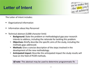 Letter of Intent
24
The Letter of Intent includes:
 Organizational information
 Information about Key Personnel
 Technical abstract (3,000 character limit)
• Background: State the problem or methodological gap your research
intends to address, including the rationale for tackling this problem.
• Objectives: Briefly describe the specific aims of the study, including the
methods gaps addressed.
• Methods: Give a concise description of the steps involved in the
development of the new methodology.
• Anticipated impact: Describe the anticipated impact the study results will
have on the field of PCOR methods.
Of note: This abstract may be used to determine programmatic fit.
 