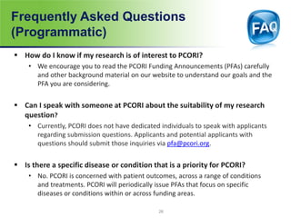 Frequently Asked Questions
(Programmatic)
 How do I know if my research is of interest to PCORI?
• We encourage you to read the PCORI Funding Announcements (PFAs) carefully
and other background material on our website to understand our goals and the
PFA you are considering.
 Can I speak with someone at PCORI about the suitability of my research
question?
• Currently, PCORI does not have dedicated individuals to speak with applicants
regarding submission questions. Applicants and potential applicants with
questions should submit those inquiries via pfa@pcori.org.
 Is there a specific disease or condition that is a priority for PCORI?
• No. PCORI is concerned with patient outcomes, across a range of conditions
and treatments. PCORI will periodically issue PFAs that focus on specific
diseases or conditions within or across funding areas.
26
 