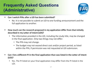 Frequently Asked Questions
(Administrative)
 Can I switch PFAs after a LOI has been submitted?
• No. It is not possible to submit an LOI to one funding announcement and the
full application to another.
 How much can the research proposed in my application differ from that initially
described in my Letter of Intent (LOI)?
• The information provided in the LOI, including the study title, may be changed
in the final application. Only two things may not differ:
• The PFA may not change.
• The budget may not exceed direct cost and/or project period, as listed
within the PFA, if permission was not requested at LOI submission.
 Can I list a different PI in the final application than was listed in the Letter of Intent
(LOI)?
• Yes. The PI listed on your final application may differ from the PI listed in the
LOI.
27
 