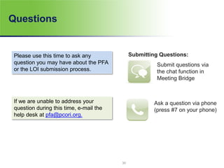 Questions
Submitting Questions:
Submit questions via
the chat function in
Meeting Bridge
Ask a question via phone
(press #7 on your phone)
Please use this time to ask any
question you may have about the PFA
or the LOI submission process.
If we are unable to address your
question during this time, e-mail the
help desk at pfa@pcori.org.
30
 