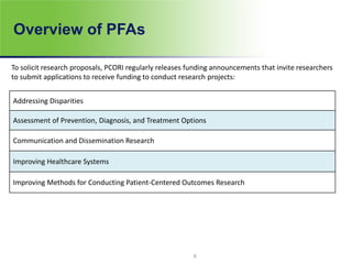 Overview of PFAs
To solicit research proposals, PCORI regularly releases funding announcements that invite researchers
to submit applications to receive funding to conduct research projects:
Addressing Disparities
Assessment of Prevention, Diagnosis, and Treatment Options
Communication and Dissemination Research
Improving Healthcare Systems
Improving Methods for Conducting Patient-Centered Outcomes Research
8
 