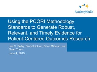 Using the PCORI Methodology
Standards to Generate Robust,
Relevant, and Timely Evidence for
Patient-Centered Outcomes Research
Joe V. Selby, David Hickam, Brian Mittman, and
Sean Tunis
June 4, 2013
 