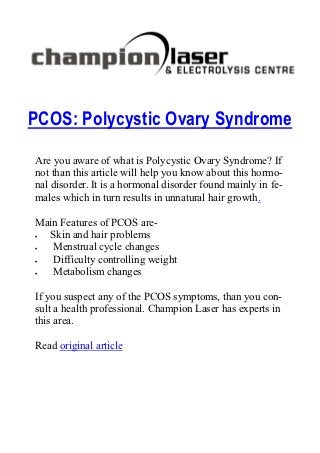 PCOS: Polycystic Ovary Syndrome
Are you aware of what is Polycystic Ovary Syndrome? If
not than this article will help you know about this hormo-
nal disorder. It is a hormonal disorder found mainly in fe-
males which in turn results in unnatural hair growth.

Main Features of PCOS are-
 Skin and hair problems
  Menstrual cycle changes
  Difficulty controlling weight
  Metabolism changes

If you suspect any of the PCOS symptoms, than you con-
sult a health professional. Champion Laser has experts in
this area.

Read original article
 