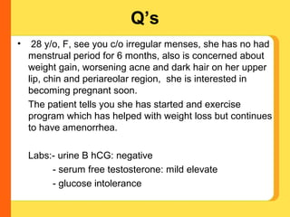 Q’s
•    28 y/o, F, see you c/o irregular menses, she has no had
    menstrual period for 6 months, also is concerned about
    weight gain, worsening acne and dark hair on her upper
    lip, chin and periareolar region, she is interested in
    becoming pregnant soon.
    The patient tells you she has started and exercise
    program which has helped with weight loss but continues
    to have amenorrhea.

    Labs:- urine B hCG: negative
         - serum free testosterone: mild elevate
         - glucose intolerance
 