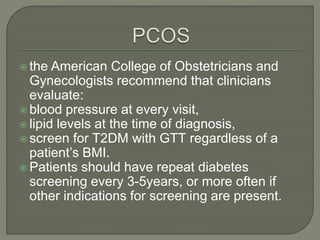  the American College of Obstetricians and
Gynecologists recommend that clinicians
evaluate:
 blood pressure at every visit,
 lipid levels at the time of diagnosis,
 screen for T2DM with GTT regardless of a
patient’s BMI.
 Patients should have repeat diabetes
screening every 3-5years, or more often if
other indications for screening are present.
 