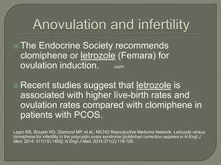  The Endocrine Society recommends
clomiphene or letrozole (Femara) for
ovulation induction. AAFP
 Recent studies suggest that letrozole is
associated with higher live-birth rates and
ovulation rates compared with clomiphene in
patients with PCOS.
Legro RS, Brzyski RG, Diamond MP, et al.; NICHD Reproductive Medicine Network. Letrozole versus
clomiphene for infertility in the polycystic ovary syndrome [published correction appears in N Engl J
Med. 2014; 317(15):1465]. N Engl J Med. 2014;371(2):119-129.
 