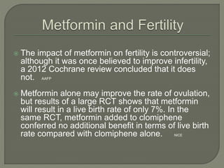  The impact of metformin on fertility is controversial;
although it was once believed to improve infertility,
a 2012 Cochrane review concluded that it does
not. AAFP
 Metformin alone may improve the rate of ovulation,
but results of a large RCT shows that metformin
will result in a live birth rate of only 7%. In the
same RCT, metformin added to clomiphene
conferred no additional benefit in terms of live birth
rate compared with clomiphene alone. NICE
 