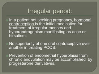  In a patient not seeking pregnancy, hormonal
contraception is the initial medication for
treatment of irregular menses and
hyperandrogenism manifesting as acne or
hirsutism.
 No superiority of one oral contraceptive over
another in treating PCOS.
 Prevention of endometrial hyperplasia from
chronic anovulation may be accomplished by
progesterone derivatives.
 