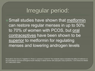 Small studies have shown that metformin
can restore regular menses in up to 50%
to 70% of women with PCOS, but oral
contraceptives have been shown to be
superior to metformin for regulating
menses and lowering androgen levels
Romualdi D, De Cicco S, Tagliaferri V, Proto C, Lanzone A, Guido M. The metabolic status modulates the effect of metformin on
the antimullerian hormone-androgens-insulin interplay in obese women with polycystic ovary syndrome. J Clin Endocrinol Metab.
2011;96(5):E821-E824.
 