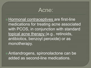 Hormonal contraceptives are first-line
medications for treating acne associated
with PCOS, in conjunction with standard
topical acne therapy (e.g., retinoids,
antibiotics, benzoyl peroxide) or as
monotherapy.
Antiandrogens, spironolactone can be
added as second-line medications.
 