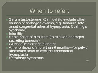  Serum testosterone >5 nmol/l (to exclude other
causes of androgen excess, e.g. tumours, late
onset congenital adrenal hyperplasia, Cushing's
syndrome)
 Infertility
 Rapid onset of hirsutism (to exclude androgen
secreting tumours)
 Glucose intolerance/diabetes
 Amenorrhoea of more than 6 months—for pelvic
ultrasound scan to exclude endometrial
hyperplasia
 Refractory symptoms
NICE
 
