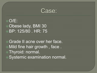 O/E:
Obese lady, BMI 30
BP: 125/80 . HR: 75
Grade II acne over her face.
Mild fine hair growth , face .
Thyroid: normal.
Systemic examination normal.
 
