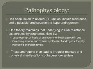  Has been linked to altered (LH) action, insulin resistance,
and a possible predisposition to hyperandrogenism.
 One theory maintains that underlying insulin resistance
exacerbates hyperandrogenism by:
• suppressing synthesis of sex hormone–binding globulin and
• increasing adrenal and ovarian synthesis of androgens, thereby
• increasing androgen levels.
 These androgens then lead to irregular menses and
physical manifestations of hyperandrogenism
 