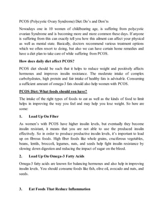 PCOS (Polycystic Ovary Syndrome) Diet: Do’s and Don’ts
Nowadays one in 10 women of childbearing age, is suffering from polycystic
ovarian Syndrome and is becoming more and more common these days. If anyone
is suffering from this can exactly tell you how this ailment can affect your physical
as well as mental state. Basically, doctors recommend various treatment options
which we often resort to doing, but also we can have certain home remedies and
have a diet plan to take care of while suffering from PCOS.
How does daily diet affect PCOS?
PCOS diet should be such that it helps to reduce weight and positively affects
hormones and improves insulin resistance. The moderate intake of complex
carbohydrates, high protein and fair intake of healthy fats is advisable. Consuming
a sufficient amount of omega-3 fats should also help women with PCOS.
PCOS Diet: What foods should you have?
The intake of the right types of foods to eat as well as the kinds of food to limit
helps in improving the way you feel and may help you lose weight. So here are
some:
1. Load Up On Fiber
As women’s with PCOS have higher insulin levels, but eventually they become
insulin resistant, it means that you are not able to use the produced insulin
effectively. So in order to produce productive insulin levels, it’s important to load
up on fibrous foods. High fiber foods like whole grains, cruciferous vegetables,
beans, lentils, broccoli, legumes, nuts, and seeds help fight insulin resistance by
slowing down digestion and reducing the impact of sugar on the blood.
2. Load Up On Omega-3 Fatty Acids
Omega-3 fatty acids are known for balancing hormones and also help in improving
insulin levels. You should consume foods like fish, olive oil, avocado and nuts, and
seeds.
3. Eat Foods That Reduce Inflammation
 