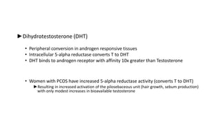 ►Dihydrotestosterone (DHT)
• Peripheral conversion in androgen responsive tissues
• Intracellular 5-alpha reductase converts T to DHT
• DHT binds to androgen receptor with affinity 10x greater than Testosterone
• Women with PCOS have increased 5-alpha reductase activity (converts T to DHT)
►Resulting in increased activation of the pilosebaceous unit (hair growth, sebum production)
with only modest increases in bioavailable testosterone
 