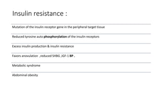 Insulin resistance :
Mutation of the insulin receptor gene in the peripheral target tissue
Reduced tyrosine auto phosphorylation of the insulin receptors
Excess insulin production & insulin resistance
Favors anovulation ,reduced SHBG ,IGF-1 BP .
Metabolic syndrome
Abdominal obesity
 