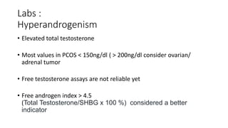 Labs :
Hyperandrogenism
• Elevated total testosterone
• Most values in PCOS < 150ng/dl ( > 200ng/dl consider ovarian/
adrenal tumor
• Free testosterone assays are not reliable yet
• Free androgen index > 4.5
(Total Testosterone/SHBG x 100 %) considered a better
indicator
 