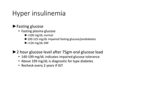 Hyper insulinemia
►Fasting glucose
• Fasting plasma glucose
►<100 mg/dL normal
►100-125 mg/dL impaired fasting glucose/prediabetes
►>126 mg/dL DM
►2 hour glucose level after 75gm oral glucose load
• 140-199 mg/dL indicates impaired glucose tolerance
• Above 199 mg/dL is diagnostic for type diabetes
• Recheck every 2 years if IGT
 