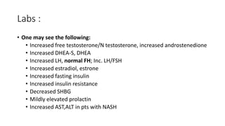 Labs :
• One may see the following:
• Increased free testosterone/N testosterone, increased androstenedione
• Increased DHEA-S, DHEA
• Increased LH, normal FH; Inc. LH/FSH
• Increased estradiol, estrone
• Increased fasting insulin
• Increased insulin resistance
• Decreased SHBG
• Mildly elevated prolactin
• Increased AST,ALT in pts with NASH
 