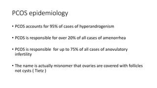 PCOS epidemiology
• PCOS accounts for 95% of cases of hyperandrogenism
• PCOS is responsible for over 20% of all cases of amenorrhea
• PCOS is responsible for up to 75% of all cases of anovulatory
infertility
• The name is actually misnomer that ovaries are covered with follicles
not cysts ( Tietz )
 