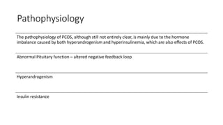 Pathophysiology
The pathophysiology of PCOS, although still not entirely clear, is mainly due to the hormone
imbalance caused by both hyperandrogenism and hyperinsulinemia, which are also effects of PCOS.
Abnormal Pituitary function – altered negative feedback loop
Hyperandrogenism
Insulin resistance
 