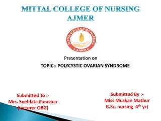 Presentation on
TOPIC:- POLYCYSTIC OVARIAN SYNDROME
Submitted To :-
Mrs. Snehlata Parashar
(lecturer OBG)
Submitted By :-
Miss Muskan Mathur
B.Sc. nursing 4th yr)
 