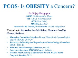 Dr Sujoy Dasgupta
MBBS (Gold Medalist, Hons)
MS (OBGY- Gold Medalist)
DNB (New Delhi)
MRCOG (London)
Advanced ART Course for Clinicians (NUHS, Singapore)
Consultant: Reproductive Medicine, Genome Fertility
Centre, Kolkata
• Managing Committee Member, Bengal Obstetric & Gynaecological
Society (BOGS)- 2019-20
• Secretary, Subfertility and Reproductive Endocrinology Committee,
BOGS- 2019-20
• Member, Endocrinology Committee, FOGSI
• Convener, Spectrum MRCOG Course, Kolkata
• Winner, Prof Geoffrey Chamberlain Award, RCOG World
Congress, London, 2019
PCOS- Is OBESITY a Concern?
 