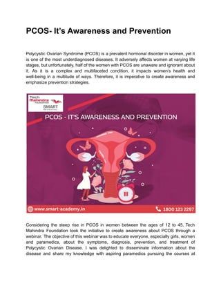 PCOS- It’s Awareness and Prevention
Polycystic Ovarian Syndrome (PCOS) is a prevalent hormonal disorder in women, yet it
is one of the most underdiagnosed diseases. It adversely affects women at varying life
stages, but unfortunately, half of the women with PCOS are unaware and ignorant about
it. As it is a complex and multifaceted condition, it impacts women’s health and
well-being in a multitude of ways. Therefore, it is imperative to create awareness and
emphasize prevention strategies.
Considering the steep rise in PCOS in women between the ages of 12 to 45, Tech
Mahindra Foundation took the initiative to create awareness about PCOS through a
webinar. The objective of this webinar was to educate everyone, especially girls, women
and paramedics, about the symptoms, diagnosis, prevention, and treatment of
Polycystic Ovarian Disease. I was delighted to disseminate information about the
disease and share my knowledge with aspiring paramedics pursuing the courses at
 