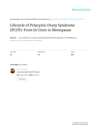 See	discussions,	stats,	and	author	profiles	for	this	publication	at:	http://www.researchgate.net/publication/257071274
Lifecycle	of	Polycystic	Ovary	Syndrome
(PCOS):	From	In	Utero	to	Menopause
ARTICLE		in		THE	JOURNAL	OF	CLINICAL	ENDOCRINOLOGY	AND	METABOLISM	·	SEPTEMBER	2013
Impact	Factor:	6.31	·	DOI:	10.1210/jc.2013-2375	·	Source:	PubMed
CITATIONS
14
DOWNLOADS
13
VIEWS
142
2	AUTHORS,	INCLUDING:
Enrico	Carmina
Università	degli	Studi	di	Palermo
167	PUBLICATIONS			5,684	CITATIONS			
SEE	PROFILE
Available	from:	Enrico	Carmina
Retrieved	on:	07	September	2015
 