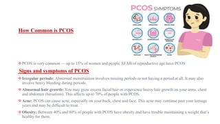 How Common is PCOS
❖PCOS is very common — up to 15% of women and people AFAB of reproductive age have PCOS
Signs and symptoms of PCOS
❖Irregular periods: Abnormal menstruation involves missing periods or not having a period at all. It may also
involve heavy bleeding during periods.
❖Abnormal hair growth: You may grow excess facial hair or experience heavy hair growth on your arms, chest
and abdomen (hirsutism). This affects up to 70% of people with PCOS.
❖Acne: PCOS can cause acne, especially on your back, chest and face. This acne may continue past your teenage
years and may be difficult to treat.
❖Obesity: Between 40% and 80% of people with PCOS have obesity and have trouble maintaining a weight that’s
healthy for them.
 