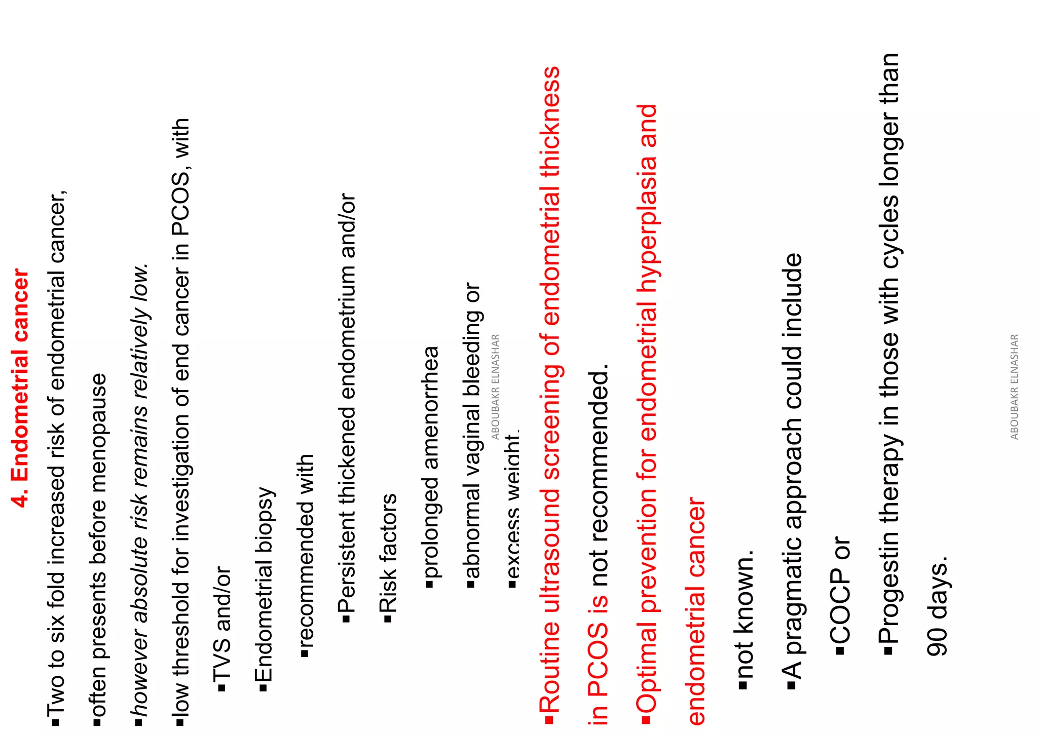 4.
Endometrial
cancer
▪Two
to
six
fold
increased
risk
of
endometrial
cancer,
▪often
presents
before
menopause
▪however
absolute
risk
remains
relatively
low.
▪low
threshold
for
investigation
of
end
cancer
in
PCOS,
with
▪TVS
and/or
▪Endometrial
biopsy
▪recommended
with
▪Persistent
thickened
endometrium
and/or
▪Risk
factors
▪prolonged
amenorrhea
▪abnormal
vaginal
bleeding
or
▪excess
weight.
ABOUBAKR
ELNASHAR
▪Routine
ultrasound
screening
of
endometrial
thickness
in
PCOS
is
not
recommended.
▪Optimal
prevention
for
endometrial
hyperplasia
and
endometrial
cancer
▪not
known.
▪A
pragmatic
approach
could
include
▪COCP
or
▪Progestin
therapy
in
those
with
cycles
longer
than
90
days.
ABOUBAKR
ELNASHAR
 