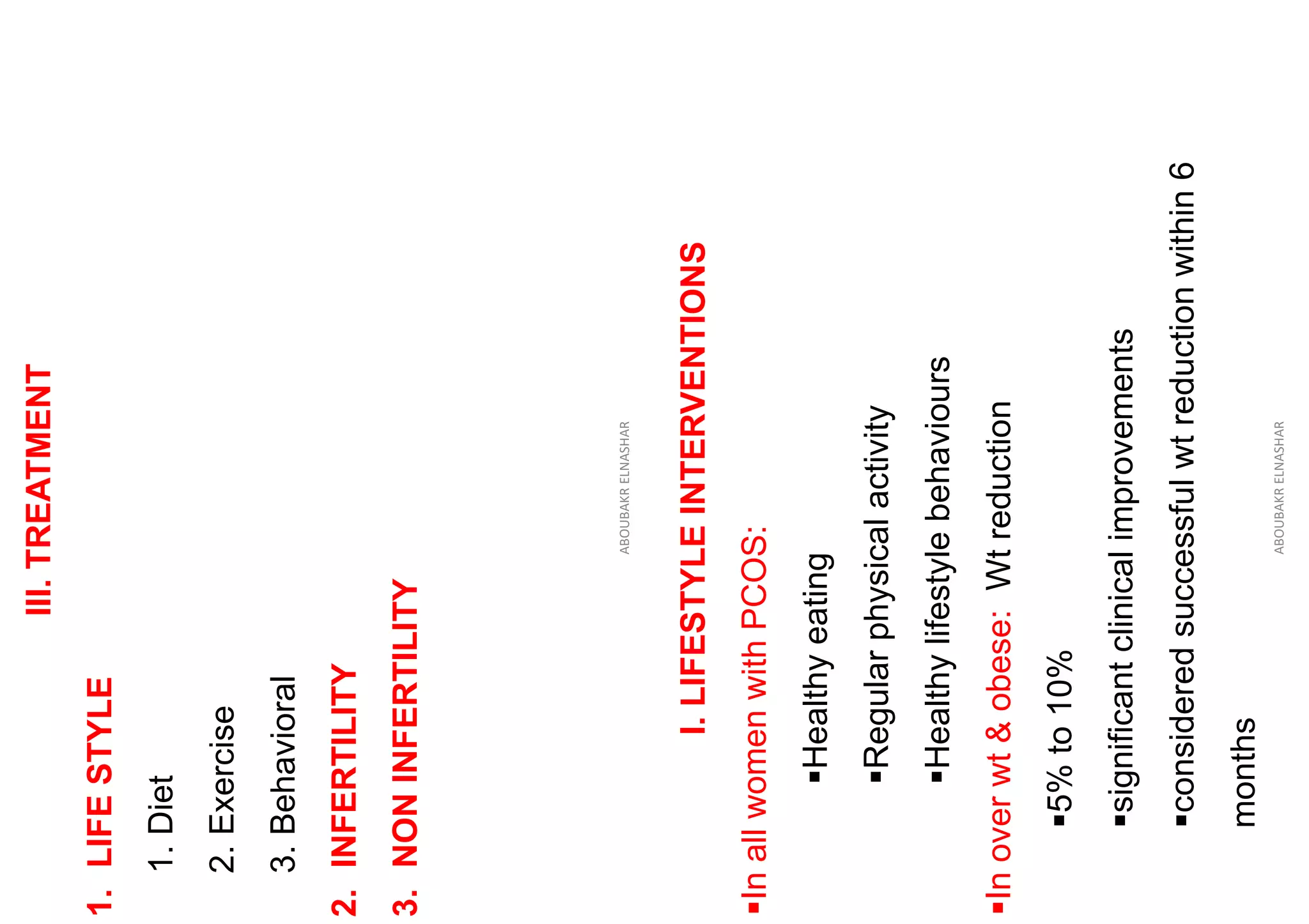 III.
TREATMENT
1.
LIFE
STYLE
1.
Diet
2.
Exercise
3.
Behavioral
2.
INFERTILITY
3.
NON
INFERTILITY
ABOUBAKR
ELNASHAR
I.
LIFESTYLE
INTERVENTIONS
▪In
all
women
with
PCOS:
▪Healthy
eating
▪Regular
physical
activity
▪Healthy
lifestyle
behaviours
▪In
over
wt
&
obese:
Wt
reduction
▪5%
to
10%
▪significant
clinical
improvements
▪considered
successful
wt
reduction
within
6
months
ABOUBAKR
ELNASHAR
 
