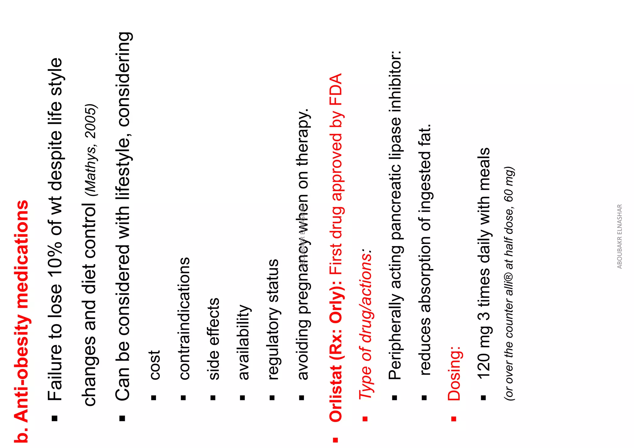 b.
Anti-obesity
medications
▪
Failure
to
lose
10%
of
wt
despite
life
style
changes
and
diet
control
(Mathys,
2005)
▪
Can
be
considered
with
lifestyle,
considering
▪
cost
▪
contraindications
▪
side
effects
▪
availability
▪
regulatory
status
▪
avoiding
pregnancy
when
on
therapy.
ABOUBAKR
ELNASHAR
▪
Orlistat
(Rx:
Orly):
First
drug
approved
by
FDA
▪
Type
of
drug/actions:
▪
Peripherally
acting
pancreatic
lipase
inhibitor:
▪
reduces
absorption
of
ingested
fat.
▪
Dosing:
▪
120
mg
3
times
daily
with
meals
(or
over
the
counter
alli®
at
half
dose,
60
mg)
ABOUBAKR
ELNASHAR
 