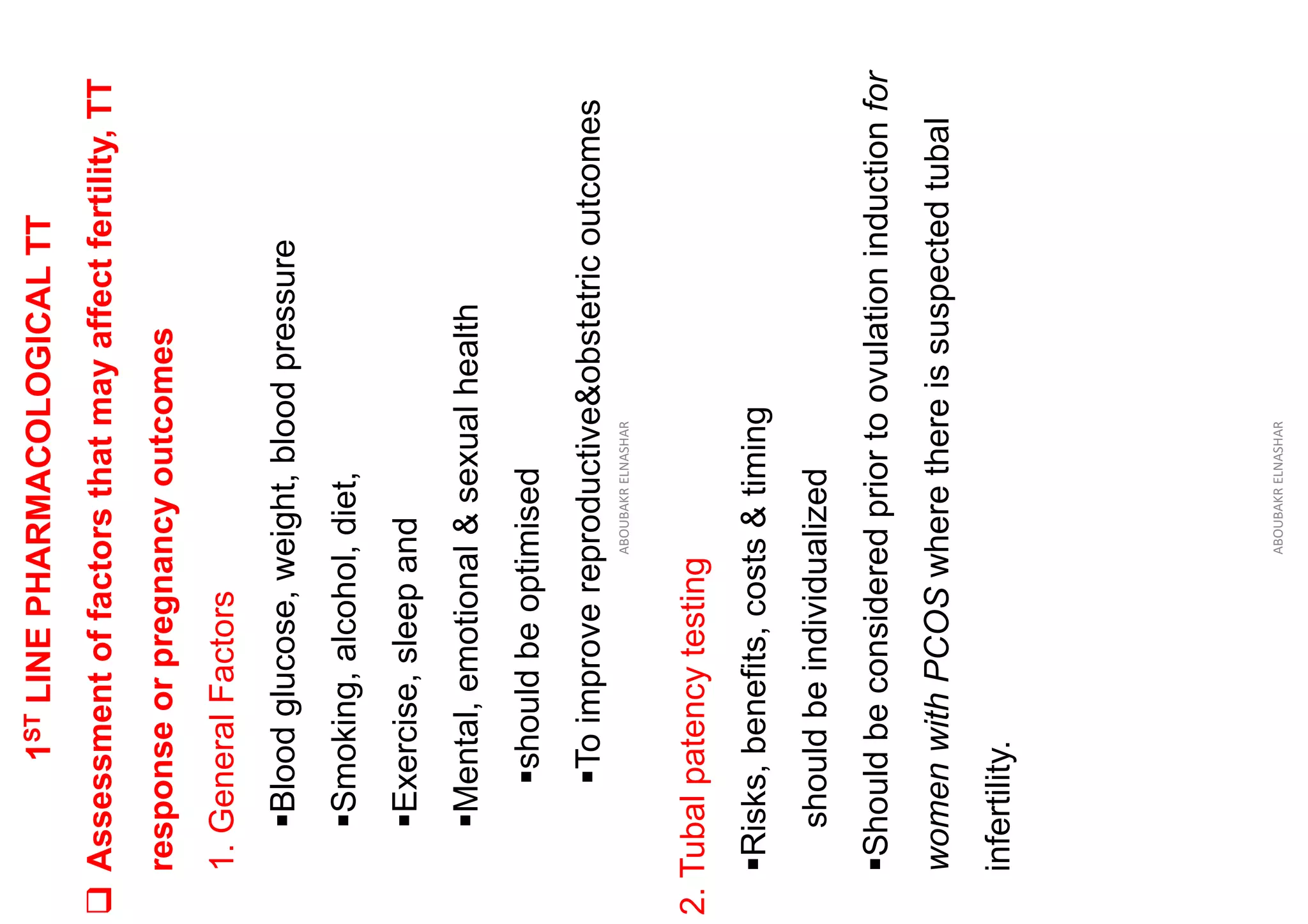 1
ST
LINE
PHARMACOLOGICAL
TT
❑
Assessment
of
factors
that
may
affect
fertility,
TT
response
or
pregnancy
outcomes
1.
General
Factors
▪Blood
glucose,
weight,
blood
pressure
▪Smoking,
alcohol,
diet,
▪Exercise,
sleep
and
▪Mental,
emotional
&
sexual
health
▪should
be
optimised
▪To
improve
reproductive&obstetric
outcomes
ABOUBAKR
ELNASHAR
2.
Tubal
patency
testing
▪Risks,
benefits,
costs
&
timing
should
be
individualized
▪Should
be
considered
prior
to
ovulation
induction
for
women
with
PCOS
where
there
is
suspected
tubal
infertility.
ABOUBAKR
ELNASHAR
 