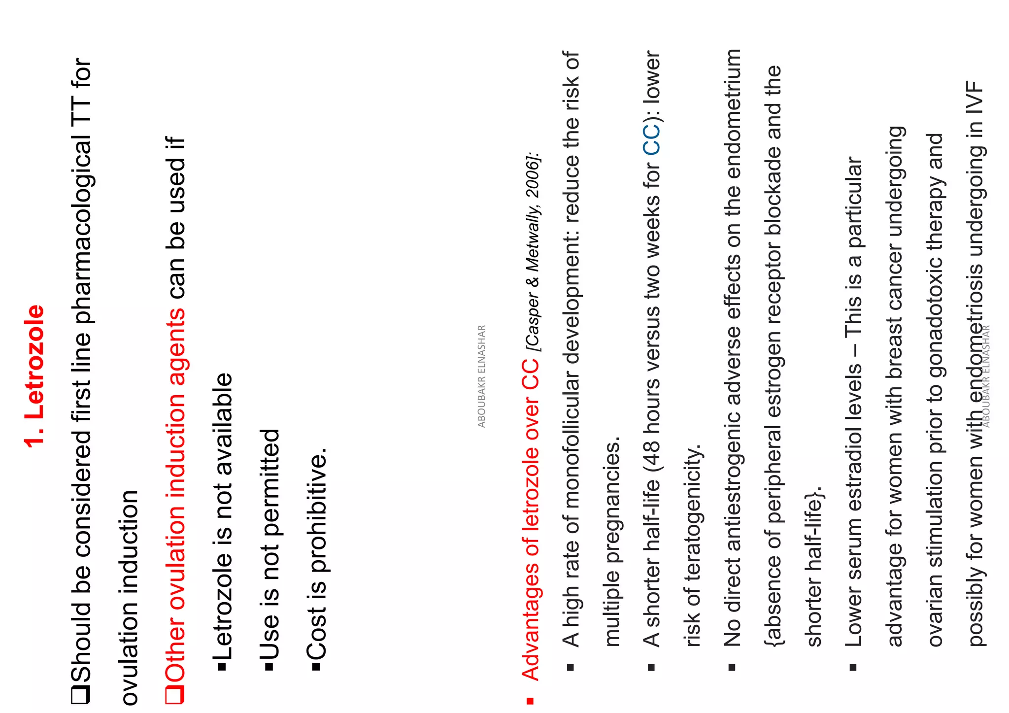 1.
Letrozole
❑Should
be
considered
first
line
pharmacological
TT
for
ovulation
induction
❑Other
ovulation
induction
agents
can
be
used
if
▪Letrozole
is
not
available
▪Use
is
not
permitted
▪Cost
is
prohibitive.
ABOUBAKR
ELNASHAR
▪
Advantages
of
letrozole
over
CC
[Casper
&
Metwally,
2006]:
▪
A
high
rate
of
monofollicular
development:
reduce
the
risk
of
multiple
pregnancies.
▪
A
shorter
half-life
(48
hours
versus
two
weeks
for
CC):
lower
risk
of
teratogenicity.
▪
No
direct
antiestrogenic
adverse
effects
on
the
endometrium
{absence
of
peripheral
estrogen
receptor
blockade
and
the
shorter
half-life}.
▪
Lower
serum
estradiol
levels
–
This
is
a
particular
advantage
for
women
with
breast
cancer
undergoing
ovarian
stimulation
prior
to
gonadotoxic
therapy
and
possibly
for
women
with
endometriosis
undergoing
in
IVF
ABOUBAKR
ELNASHAR
 