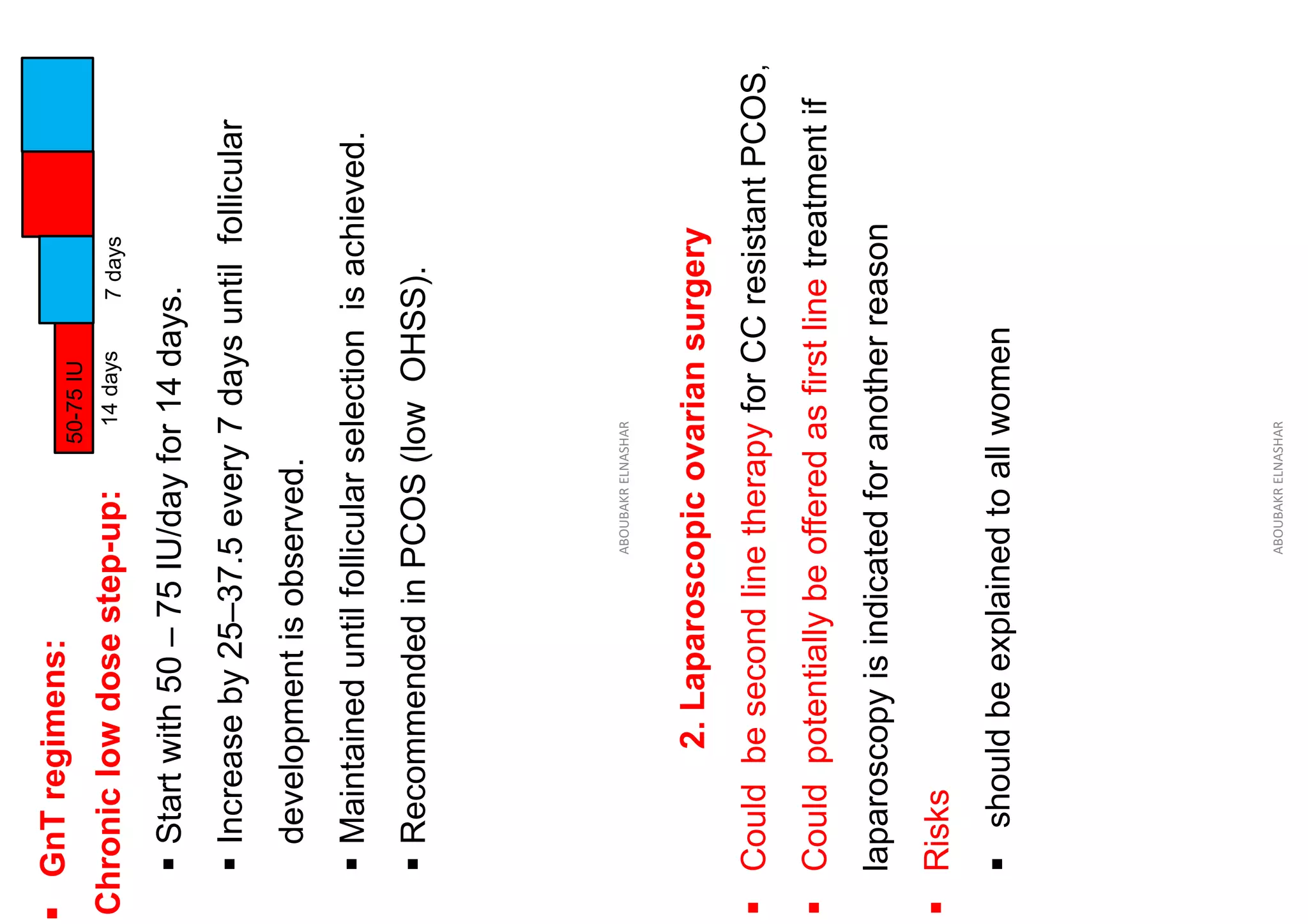 ▪
GnT
regimens:
50-75
IU
14
days
7
days
Chronic
low
dose
step-up:
▪
Start
with
50
–
75
IU/day
for
14
days.
▪
Increase
by
25–37.5
every
7
days
until
follicular
development
is
observed.
▪
Maintained
until
follicular
selection
is
achieved.
▪
Recommended
in
PCOS
(low
OHSS).
ABOUBAKR
ELNASHAR
2.
Laparoscopic
ovarian
surgery
▪
Could
be
second
line
therapy
for
CC
resistant
PCOS
,
▪
Could
potentially
be
offered
as
first
line
treatment
if
laparoscopy
is
indicated
for
another
reason
▪
Risks
▪
should
be
explained
to
all
women
ABOUBAKR
ELNASHAR
 