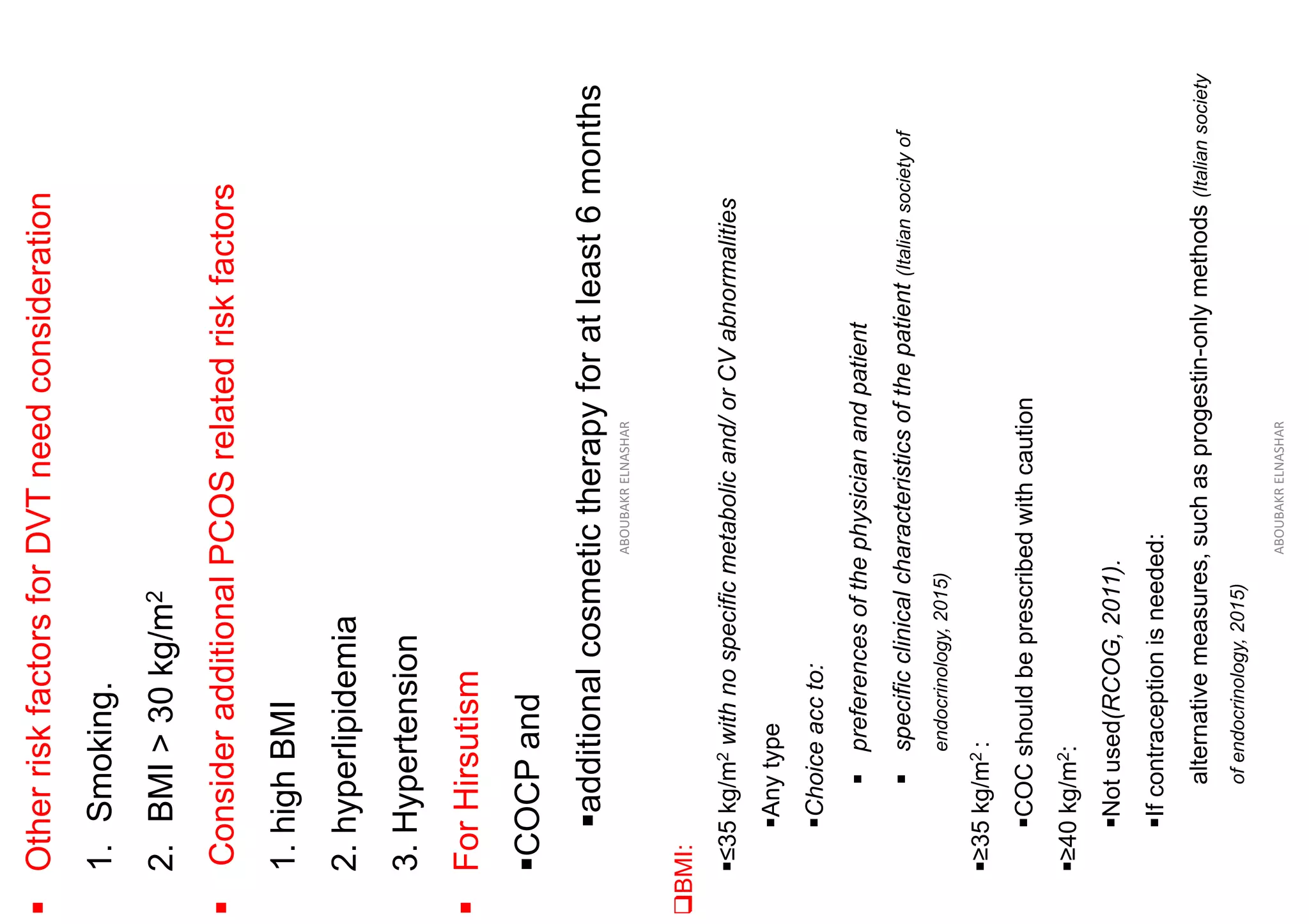 ▪
Other
risk
factors
for
DVT
need
consideration
1.
Smoking.
2.
BMI
>
30
kg/m
2
▪
Consider
additional
PCOS
related
risk
factors
1.
high
BMI
2.
hyperlipidemia
3.
Hypertension
▪
For
Hirsutism
▪COCP
and
▪additional
cosmetic
therapy
for
at
least
6
months
ABOUBAKR
ELNASHAR
❑BMI:
▪≤35
kg/m
2
with
no
specific
metabolic
and/
or
CV
abnormalities
▪Any
type
▪Choice
acc
to:
▪
preferences
of
the
physician
and
patient
▪
specific
clinical
characteristics
of
the
patient
(Italian
society
of
endocrinology,
2015)
▪≥35
kg/m
2
:
▪COC
should
be
prescribed
with
caution
▪≥40
kg/m
2
:
▪Not
used(RCOG,
2011).
▪If
contraception
is
needed:
alternative
measures,
such
as
progestin-only
methods
(Italian
society
of
endocrinology,
2015)
ABOUBAKR
ELNASHAR
 