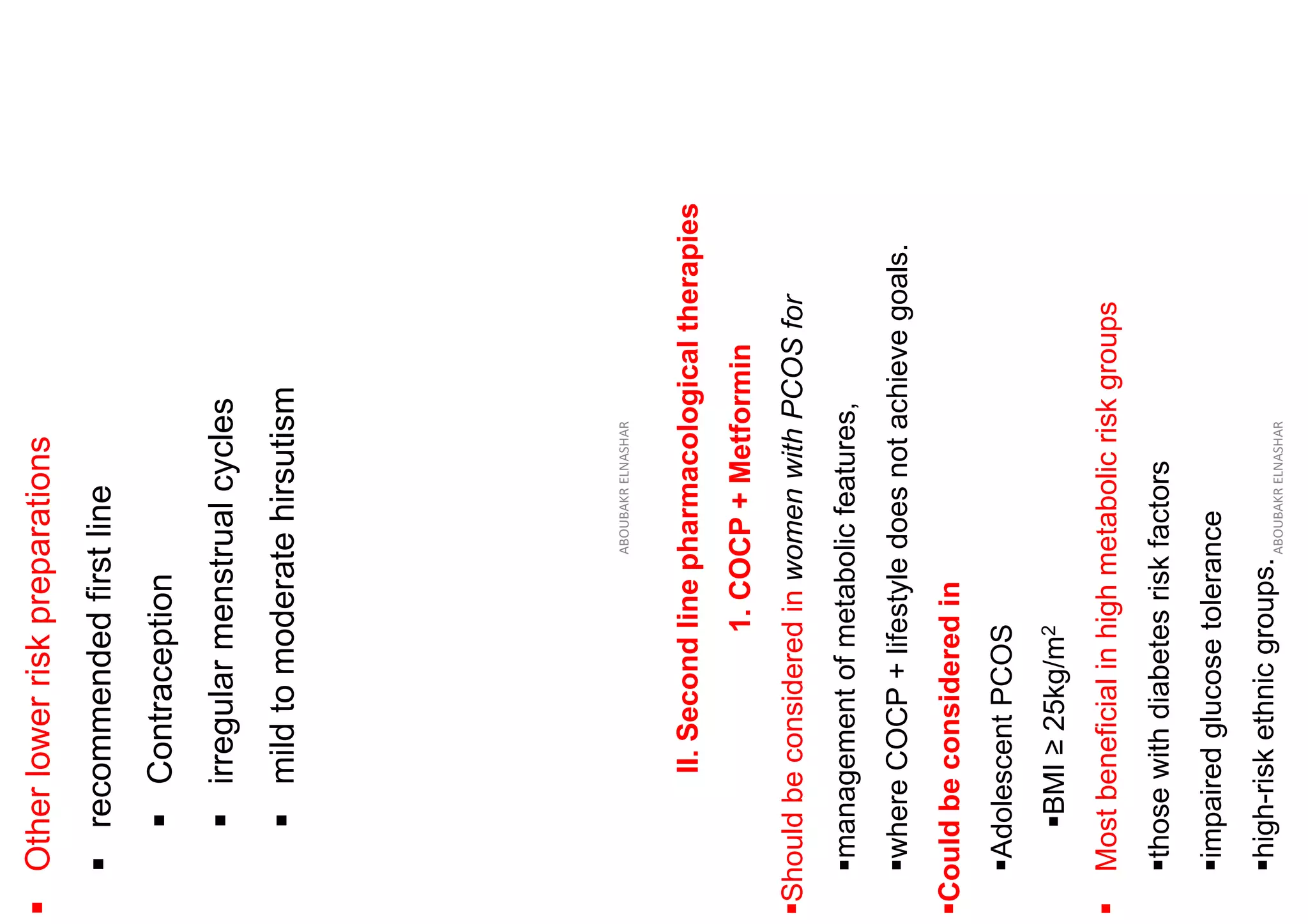 ▪
Other
lower
risk
preparations
▪
recommended
first
line
▪
Contraception
▪
irregular
menstrual
cycles
▪
mild
to
moderate
hirsutism
ABOUBAKR
ELNASHAR
II.
Second
line
pharmacological
therapies
1.
COCP
+
Metformin
▪Should
be
considered
in
women
with
PCOS
for
▪management
of
metabolic
features,
▪where
COCP
+
lifestyle
does
not
achieve
goals.
▪Could
be
considered
in
▪Adolescent
PCOS
▪BMI
≥
25kg/m
2
▪
Most
beneficial
in
high
metabolic
risk
groups
▪those
with
diabetes
risk
factors
▪impaired
glucose
tolerance
▪high-risk
ethnic
groups.
ABOUBAKR
ELNASHAR
 