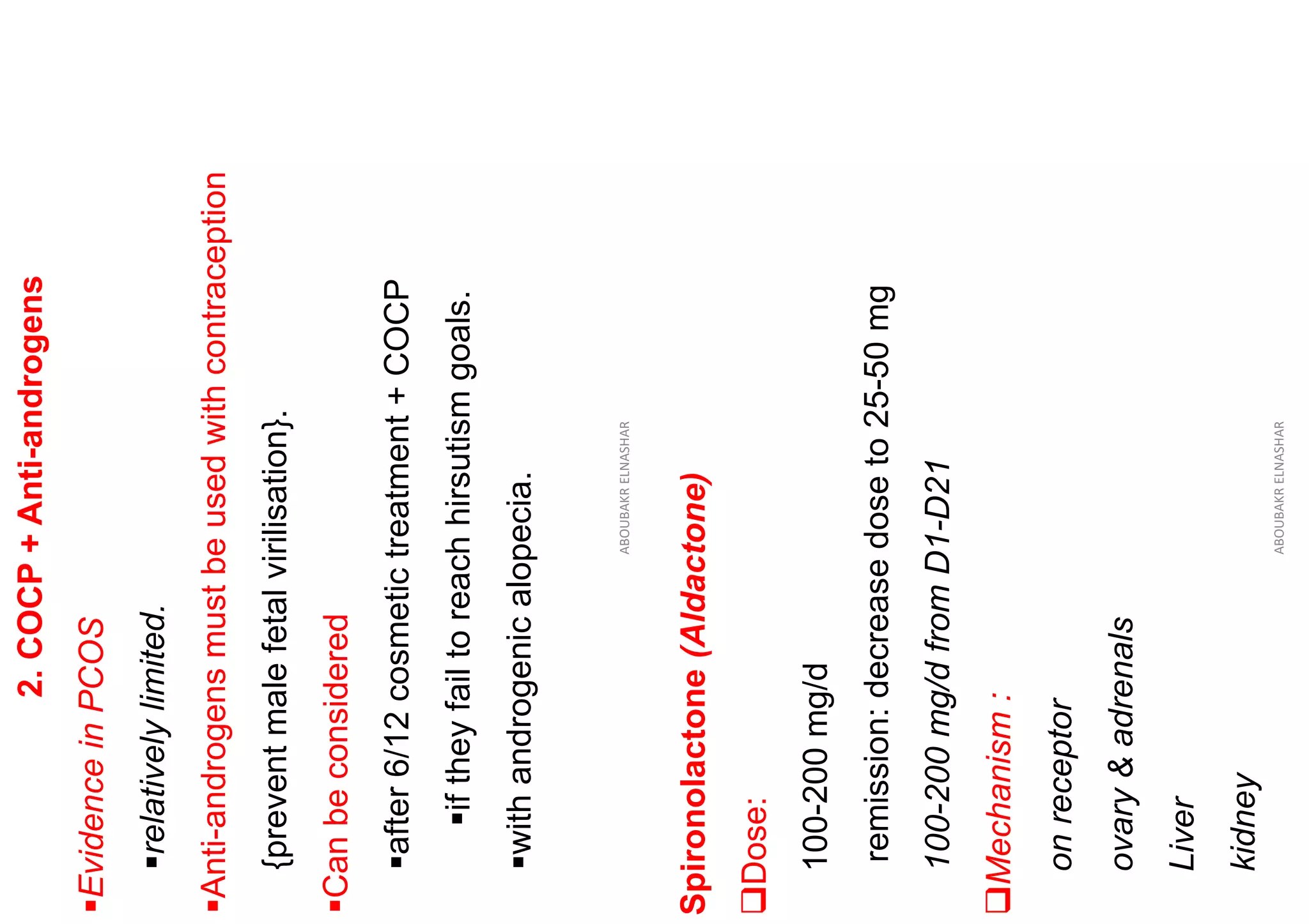 2.
COCP
+
Anti-androgens
▪Evidence
in
PCOS
▪relatively
limited.
▪Anti-androgens
must
be
used
with
contraception
{prevent
male
fetal
virilisation}.
▪Can
be
considered
▪after
6/12
cosmetic
treatment
+
COCP
▪if
they
fail
to
reach
hirsutism
goals.
▪with
androgenic
alopecia.
ABOUBAKR
ELNASHAR
Spironolactone
(Aldactone)
❑Dose:
100-200
mg/d
remission:
decrease
dose
to
25-50
mg
100-200
mg/d
from
D1-D21
❑Mechanism
:
on
receptor
ovary
&
adrenals
Liver
kidney
ABOUBAKR
ELNASHAR
 
