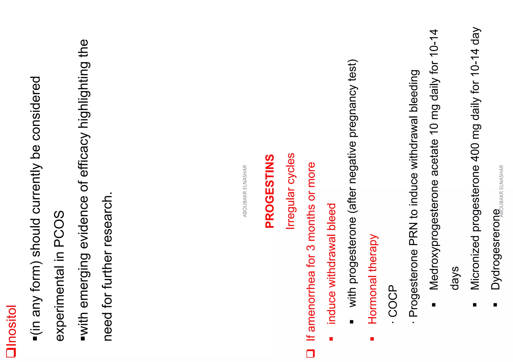 ❑Inositol
▪(in
any
form)
should
currently
be
considered
experimental
in
PCOS
▪with
emerging
evidence
of
efficacy
highlighting
the
need
for
further
research.
ABOUBAKR
ELNASHAR
PROGESTINS
Irregular
cycles
❑
If
amenorrhea
for
3
months
or
more
▪
induce
withdrawal
bleed
▪
with
progesterone
(after
negative
pregnancy
test)
▪
Hormonal
therapy
·
COCP
·
Progesterone
PRN
to
induce
withdrawal
bleeding
▪
Medroxyprogesterone
acetate
10
mg
daily
for
10-14
days
▪
Micronized
progesterone
400
mg
daily
for
10-14
day
▪
Dydrogesrerone
ABOUBAKR
ELNASHAR
 
