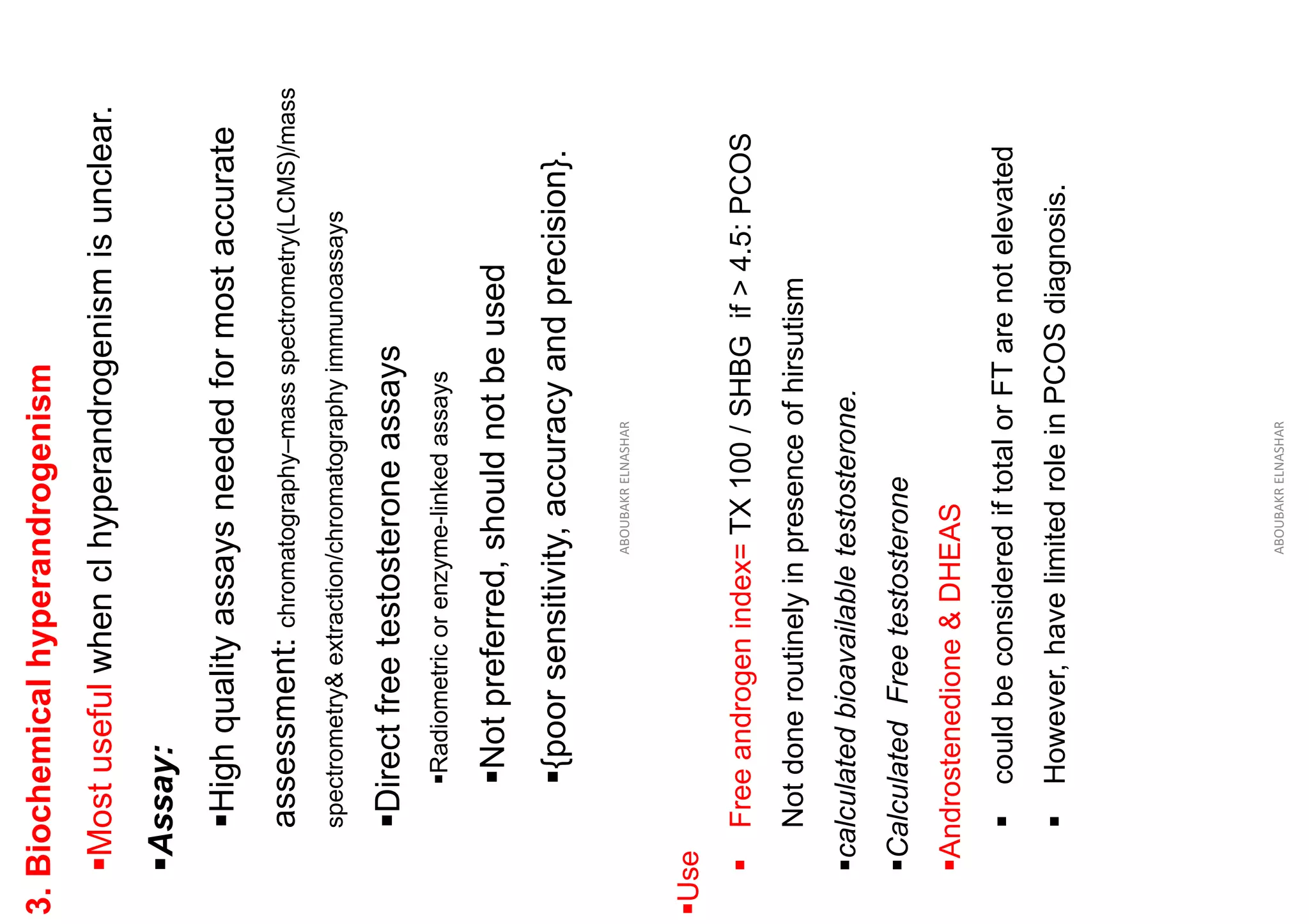 3.
Biochemical
hyperandrogenism
▪Most
useful
when
cl
hyperandrogenism
is
unclear.
▪Assay:
▪High
quality
assays
needed
for
most
accurate
assessment:
chromatography–mass
spectrometry(LCMS)/mass
spectrometry&
extraction/chromatography
immunoassays
▪Direct
free
testosterone
assays
▪Radiometric
or
enzyme-linked
assays
▪Not
preferred,
should
not
be
used
▪{poor
sensitivity,
accuracy
and
precision}.
ABOUBAKR
ELNASHAR
▪Use
▪
Free
androgen
index=
TX
100
/
SHBG
if
>
4.5:
PCOS
Not
done
routinely
in
presence
of
hirsutism
▪calculated
bioavailable
testosterone.
▪Calculated
Free
testosterone
▪Androstenedione
&
DHEAS
▪
could
be
considered
if
total
or
FT
are
not
elevated
▪
However,
have
limited
role
in
PCOS
diagnosis.
ABOUBAKR
ELNASHAR
 