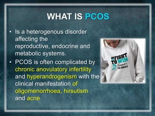 WHAT IS PCOS
• Is a heterogenous disorder
  affecting the
  reproductive, endocrine and
  metabolic systems.
• PCOS is often complicated by
  chronic anovulatory infertility
  and hyperandrogenism with the
  clinical manifestation of
  oligomenorrhoea, hirsutism
  and acne
 