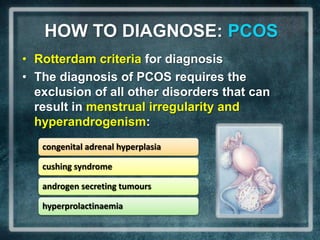 HOW TO DIAGNOSE: PCOS
• Rotterdam criteria for diagnosis
• The diagnosis of PCOS requires the
  exclusion of all other disorders that can
  result in menstrual irregularity and
  hyperandrogenism:
   congenital adrenal hyperplasia

   cushing syndrome

   androgen secreting tumours

   hyperprolactinaemia
 