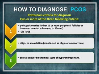 HOW TO DIAGNOSE: PCOS
           Rotterdam criteria for diagnosis
      Two or more of the three following criteria:
     • polycystic ovaries (either 12 or more peripheral follicles or
       increased ovarian volume up to 10mm3)
1    • -via TVUS



     • oligo- or anovulation (manifested as oligo- or amenorrhea)
2

     • clinical and/or biochemical signs of hyperandrogenism.
3
 