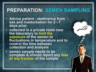 PREPARATION: SEMEN SAMPLING
• Advice patient - abstinence from
  sex and masturbation for 2 - 7
  days prior
• collected in a private room near
  the laboratory to limit the
  exposure of the semen to
  fluctuations in temperature and to
  control the time between
  collection and analysis
• semen sample needs to be
  complete & should report any loss
  of any fraction of the sample
 