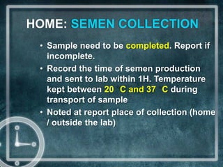 HOME: SEMEN COLLECTION
 • Sample need to be completed. Report if
   incomplete.
 • Record the time of semen production
   and sent to lab within 1H. Temperature
   kept between 20 C and 37 C during
   transport of sample
 • Noted at report place of collection (home
   / outside the lab)
 
