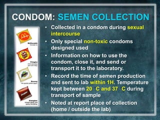 CONDOM: SEMEN COLLECTION
     • Collected in a condom during sexual
       intercourse
     • Only special non-toxic condoms
       designed used
     • Information on how to use the
       condom, close it, and send or
       transport it to the laboratory.
     • Record the time of semen production
       and sent to lab within 1H. Temperature
       kept between 20 C and 37 C during
       transport of sample
     • Noted at report place of collection
       (home / outside the lab)
 