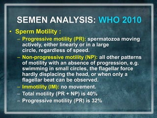 SEMEN ANALYSIS: WHO 2010
• Sperm Motility :
  – Progressive motility (PR): spermatozoa moving
    actively, either linearly or in a large
    circle, regardless of speed.
  – Non-progressive motility (NP): all other patterns
    of motility with an absence of progression, e.g.
    swimming in small circles, the flagellar force
    hardly displacing the head, or when only a
    flagellar beat can be observed.
  – Immotility (IM): no movement.
  – Total motility (PR + NP) is 40%
  – Progressive motility (PR) is 32%
 