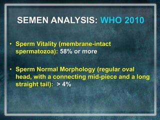 SEMEN ANALYSIS: WHO 2010

• Sperm Vitality (membrane-intact
  spermatozoa): 58% or more

• Sperm Normal Morphology (regular oval
  head, with a connecting mid-piece and a long
  straight tail): > 4%
 
