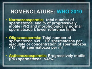 NOMENCLATURE: WHO 2010
• Normozoospermia: total number of
  spermatozoa, and % of progressively
  motile (PR) and morphologically normal
  spermatozoa ≥ lower reference limits

• Oligozoospermia: Total number of
  spermatozoa <39 106 spermatozoa per
  ejaculate or concentration of spermatozoa
  <15 106 spermatozoa per ml

• Asthenozoospermia: Progressively motile
  (PR) spermatozoa <32%
 
